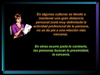 En algunas culturas se tiende a mantener una gran distancia personal (está muy delimitada la actividad profesional de la persona, no se da pie a una relación más cercana).  En otras ocurre justo lo contrario, las personas buscan la proximidad, la cercanía. 
