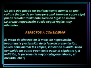 Un acto que puede ser perfectamente normal en una cultura (hablar de un tema personal, bromear sobre algo) puede resultar totalmente fuera de lugar en la otra.  La propia negociación puede seguir reglas muy diferentes.  ASPECTOS A CONSIDERAR El modo de situarse en la mesa de negociación.  Importancia y extensión de la fase de presentación.  Quien debe marcar las etapas, indicando cuando se ha concluido un punto y conviene pasar al siguiente (¿el anfitrión, la persona de mayor categoría laboral, el invitado, etc.?)  