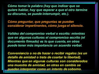 Cómo tomar la palabra (hay que indicar que se quiere hablar, hay que esperar a que el otro termine su discurso, se puede interrumpir, etc.). Cómo preguntar, que preguntas se pueden considerar impertinentes, cómo juega el silencio.  Validez del compromiso verbal o escrito: mientras que en algunas culturas el compromiso escrito (el documento firmado) es lo que cuenta, en otras puede tener más importancia un acuerdo verbal.  Conveniencia o no de hacer o recibir regalos (es un detalle de amistad o trata de coartar la libertad). Mientras que en algunas culturas son considerados una muestra de amistad, en otras en cambio se pueden interpretar como un intento de soborno. 
