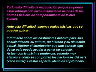 Todo esto dificulta la negociación ya que se podría estar infringiendo involuntariamente muchas de las normas básicas de comportamiento de la otra cultura.  Ante esta dificultad, algunas reglas básicas que se pueden aplicar:  Informarse sobre las costumbres del otro país, sus peculiaridades, su cultura, su historia y su situación actual. Mostrar al interlocutor que uno conoce algo de su país puede ayudar a ganar su aprecio.  Actuar con la máxima prudencia, estando muy atentos a cómo se comportan los nacionales del país (ver e imitar). Prestar especial atención al protocolo.   