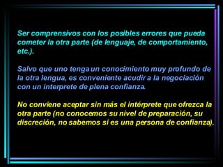 Ser comprensivos con los posibles errores que pueda cometer la otra parte (de lenguaje, de comportamiento, etc.).  Salvo que uno tenga un conocimiento muy profundo de la otra lengua, es conveniente acudir a la negociación con un interprete de plena confianza.  No conviene aceptar sin más el intérprete que ofrezca la otra parte (no conocemos su nivel de preparación, su discreción, no sabemos si es una persona de confianza).  