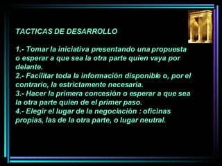 TACTICAS DE DESARROLLO 1.- Tomar la iniciativa presentando una propuesta o esperar a que sea la otra parte quien vaya por delante.  2.- Facilitar toda la información disponible o, por el contrario, la estrictamente necesaria.  3.- Hacer la primera concesión o esperar a que sea la otra parte quien de el primer paso.  4.- Elegir el lugar de la negociación : oficinas propias, las de la otra parte, o lugar neutral.   