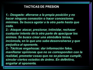 1.- Desgaste: aferrarse a la propia posición y no hacer ninguna concesión o hacer concesiones mínimas. Se busca agotar a la otra parte hasta que ceda.  2.- Ataque: atacar, presionar, intimidar, rechazar cualquier intento de la otra parte de apaciguar los ánimos. Se busca crear una atmósfera tensa, incómoda, en la que uno sabe desenvolverse y que perjudica al oponente.  3.- Tácticas engañosas: dar información falsa, manifestar opiniones que no se corresponden con la realidad, prometer cosas que no se piensan cumplir, simular ciertos estados de ánimo. En definitiva, engañar al oponente.  TACTICAS DE PRESION 
