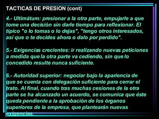 4.- Ultimátum: presionar a la otra parte, empujarle a que tome una decisión sin darle tiempo para reflexionar. El típico "o lo tomas o lo dejas", "tengo otros interesados, así que o te decides ahora o dalo por perdido".  5.- Exigencias crecientes: ir realizando nuevas peticiones a medida que la otra parte va cediendo, sin que lo concedido resulte nunca suficiente.  6.- Autoridad superior: negociar bajo la apariencia de que se cuenta con delegación suficiente para cerrar el trato. Al final, cuando tras muchas cesiones de la otra parte se ha alcanzado un acuerdo, se comunica que éste queda pendiente a la aprobación de los órganos superiores de la empresa, que plantearán nuevas exigencias.   TACTICAS DE PRESION (cont) 