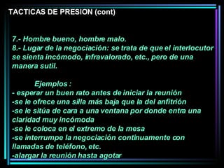 7.- Hombre bueno, hombre malo.  8.- Lugar de la negociación: se trata de que el interlocutor se sienta incómodo, infravalorado, etc., pero de una manera sutil.  Ejemplos : - esperar un buen rato antes de iniciar la reunión -se le ofrece una silla más baja que la del anfitrión -se le sitúa de cara a una ventana por donde entra una claridad muy incómoda -se le coloca en el extremo de la mesa  -se interrumpe la negociación continuamente con llamadas de teléfono, etc.  -alargar la reunión hasta agotar  TACTICAS DE PRESION (cont) 