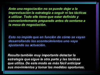 Ante una negociación no se puede dejar a la improvisación la estrategia a seguir ni las tácticas a utilizar. Todo ello tiene que estar definido y convenientemente preparado antes de sentarse a la mesa de negociación.  Resulta también muy importante detectar la estrategia que sigue la otra parte y las tácticas que utiliza. De este modo es más fácil anticipar sus movimientos y tomar las medidas oportunas.   Esto no impide que en función de cómo se vayan desarrollando los acontecimientos uno vaya ajustando su actuación. 