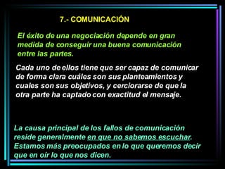 7.- COMUNICACIÓN El éxito de una negociación depende en gran medida de conseguir una buena comunicación entre las partes.   Cada uno de ellos tiene que ser capaz de comunicar de forma clara cuáles son sus planteamientos y cuales son sus objetivos, y cerciorarse de que la otra parte ha captado con exactitud el mensaje.   La causa principal de los fallos de comunicación reside generalmente  en que no sabemos escuchar . Estamos más preocupados en lo que queremos decir que en oír lo que nos dicen.   