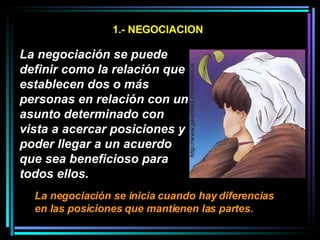 1.- NEGOCIACION La negociación se puede definir como la relación que establecen dos o más personas en relación con un asunto determinado con vista a acercar posiciones y poder llegar a un acuerdo que sea beneficioso para todos ellos.   La negociación se inicia cuando hay diferencias en las posiciones que mantienen las partes.   