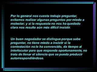 Por lo general nos cuesta trabajo preguntar, evitamos realizar algunas preguntas por miedo a molestar; y si la respuesta no nos ha quedado clara nos resulta aún más difícil insistir.  Un buen negociador se distingue porque sabe preguntar, no tiene miedo a insistir si la contestación no le ha convencido, da tiempo al interlocutor para que responda oportunamente, no trata de llenar el silencio que se pueda producir autorrespondiéndose.   
