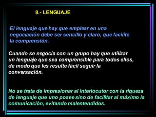8.- LENGUAJE El lenguaje que hay que emplear en una negociación debe ser sencillo y claro, que facilite la comprensión.  Cuando se negocia con un grupo hay que utilizar un lenguaje que sea comprensible para todos ellos, de modo que les resulte fácil seguir la conversación.   No se trata de impresionar al interlocutor con la riqueza de lenguaje que uno posee sino de facilitar al máximo la comunicación, evitando malentendidos.  