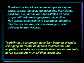 No obstante, habrá momentos en que se toquen  temas ya más técnicos (de ingeniería, financieros, jurídicos, etc.) donde los especialistas de cada grupo utilizarán un lenguaje más específico.  Hay que ser especialmente cuidadoso cuando el interlocutor sea una persona extranjera, con diferente lengua materna.   También hay que prestar atención y tratar de entender el lenguaje no verbal de nuestro interlocutor. Este lenguaje se emplea normalmente de modo inconsciente, por lo que resulta muy difícil de manipular.   