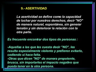 9.- ASERTIVIDAD La asertividad se define como la capacidad de luchar por nuestros derechos, decir "NO" de manera natural, espontánea, sin generar tensión y sin deteriorar la relación con la otra parte.   Es frecuente encontrar dos tipos de personas :  -Aquellas a las que les cuesta decir "NO", les resulta especialmente violento y prefieren evitarlo, cediendo si hace falta.  -Otras que dicen "NO" de manera prepotente, brusca, sin importarles el impacto negativo que pueda tener en la otra persona.   