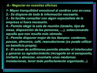 1- Mayor tranquilidad emocional al sentirse uno en casa.  2.- Se dispone de toda la información necesaria. 3.- Se facilita consultar con algún especialista de la empresa si fuera necesario.  4.- Permite elegir la sala de reunión (tamaño, tipo de mesa, disposición de las personas, ....), seleccionando aquella que nos resulte más cómoda.  5.- Permite disponer mejor de los tiempos: comienzo, pausas, almuerzo, café, reanudaciones (se puede utilizar en beneficio propio).  6.- El actuar de anfitriones permite atender al interlocutor y ganarse su agradecimiento (recogerle en el aeropuerto, invitarle a almorzar, enseñarle unas modernas instalaciones, tener todo perfectamente organizado...).   A.- Negociar en nuestras oficinas 