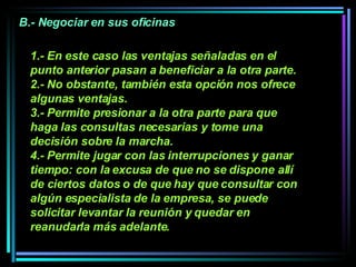 1.- En este caso las ventajas señaladas en el punto anterior pasan a beneficiar a la otra parte. 2.- No obstante, también esta opción nos ofrece algunas ventajas.  3.- Permite presionar a la otra parte para que haga las consultas necesarias y tome una decisión sobre la marcha.  4.- Permite jugar con las interrupciones y ganar tiempo: con la excusa de que no se dispone allí de ciertos datos o de que hay que consultar con algún especialista de la empresa, se puede solicitar levantar la reunión y quedar en reanudarla más adelante.   B.- Negociar en sus oficinas 