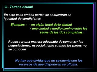 No hay que olvidar que no se cuenta con los recursos de que dispone en su oficina.  C.- Terreno neutral  En este caso ambas partes se encuentran en igualdad de condiciones.  Ejemplos :  - en algún hotel de la ciudad - una ciudad a medio camino entre las  sedes de las dos compañías. Puede ser una manera adecuada de comenzar las negociaciones, especialmente cuando las partes no se conocen 