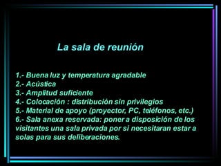 La sala de reunión  1.- Buena luz y temperatura agradable  2.- Acústica  3.- Amplitud suficiente  4.- Colocación : distribución sin privilegios 5.- Material de apoyo (proyector, PC, teléfonos, etc.) 6.- Sala anexa reservada: poner a disposición de los visitantes una sala privada por si necesitaran estar a solas para sus deliberaciones.   