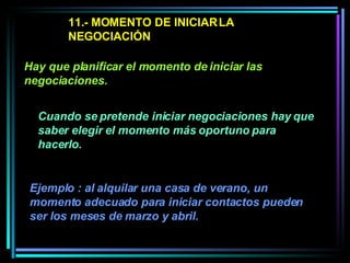 11.- MOMENTO DE INICIAR LA NEGOCIACIÓN Cuando se pretende iniciar negociaciones hay que saber elegir el momento más oportuno para hacerlo.  Hay que planificar el momento de iniciar las negociaciones.   Ejemplo : al alquilar una casa de verano, un momento adecuado para iniciar contactos pueden ser los meses de marzo y abril.  
