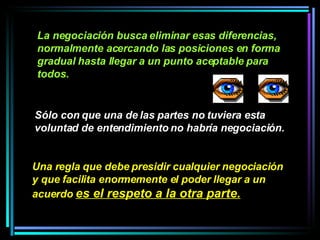 Sólo con que una de las partes no tuviera esta voluntad de entendimiento no habría negociación.   La negociación busca eliminar esas diferencias, normalmente acercando las posiciones en forma gradual hasta llegar a un punto aceptable para todos.   Una regla que debe presidir cualquier negociación y que facilita enormemente el poder llegar a un acuerdo  es el respeto a la otra parte.   