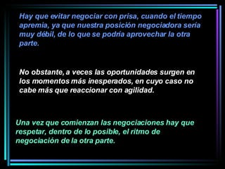 No obstante, a veces las oportunidades surgen en los momentos más inesperados, en cuyo caso no cabe más que reaccionar con agilidad.  Una vez que comienzan las negociaciones hay que respetar, dentro de lo posible, el ritmo de negociación de la otra parte.   Hay que evitar negociar con prisa, cuando el tiempo apremia, ya que nuestra posición negociadora sería muy débil, de lo que se podría aprovechar la otra parte.   
