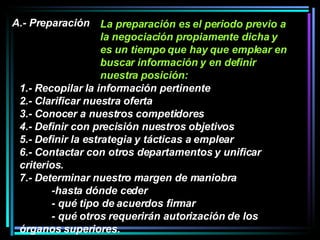 La preparación es el periodo previo a la negociación propiamente dicha y es un tiempo que hay que emplear en buscar información y en definir nuestra posición:  A.- Preparación 1.- Recopilar la información pertinente 2.- Clarificar nuestra oferta 3.- Conocer a nuestros competidores 4.- Definir con precisión nuestros objetivos 5.- Definir la estrategia y tácticas a emplear  6.- Contactar con otros departamentos y unificar criterios.  7.- Determinar nuestro margen de maniobra -hasta dónde ceder - qué tipo de acuerdos firmar - qué otros requerirán autorización de los  órganos superiores.   