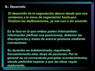 Es la fase en la que ambas partes intercambian información (definen sus posiciones), detectan las discrepancias y tratan de acercar posturas mediante concesiones.  Su duración es indeterminada, requiriendo frecuentemente altas dosis de paciencia. Por lo general no es conveniente precipitar acontecimientos, siendo preferible esperar a que las ideas vayan madurando.   B.- Desarrollo El desarrollo de la negociación abarca desde que nos sentamos a la mesa de negociación hasta que finalizan las deliberaciones, ya sea con o sin acuerdo. 