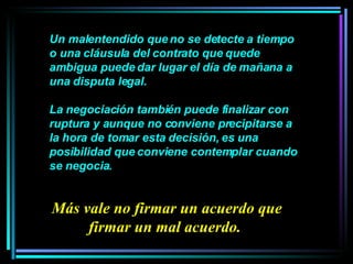 Un malentendido que no se detecte a tiempo o una cláusula del contrato que quede ambigua puede dar lugar el día de mañana a una disputa legal.  La negociación también puede finalizar con ruptura y aunque no conviene precipitarse a la hora de tomar esta decisión, es una posibilidad que conviene contemplar cuando se negocia.  Más vale no firmar un acuerdo que firmar un mal acuerdo.  