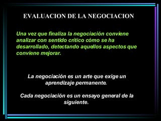 La negociación es un arte que exige un aprendizaje permanente.  Cada negociación es un ensayo general de la siguiente.   Una vez que finaliza la negociación conviene analizar con sentido crítico cómo se ha desarrollado, detectando aquellos aspectos que conviene mejorar.   EVALUACION DE LA NEGOCIACION 