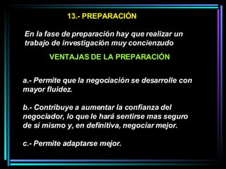 13.- PREPARACIÓN En la fase de preparación hay que realizar un trabajo de investigación muy concienzudo   a.- Permite que la negociación se desarrolle con mayor fluidez.  b.- Contribuye a aumentar la confianza del negociador, lo que le hará sentirse mas seguro de si mismo y, en definitiva, negociar mejor.  c.- Permite adaptarse mejor. VENTAJAS DE LA PREPARACIÓN 