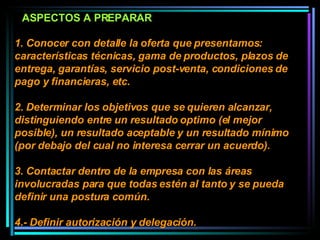 1. Conocer con detalle la oferta que presentamos:  características técnicas, gama de productos, plazos de entrega, garantías, servicio post-venta, condiciones de pago y financieras, etc.  2. Determinar los objetivos que se quieren alcanzar, distinguiendo entre un resultado optimo (el mejor posible), un resultado aceptable y un resultado mínimo (por debajo del cual no interesa cerrar un acuerdo).  3. Contactar dentro de la empresa con las áreas involucradas para que todas estén al tanto y se pueda definir una postura común.  4.- Definir autorización y delegación.  ASPECTOS A PREPARAR 