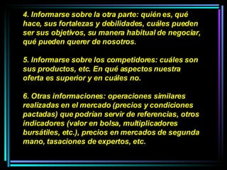 4. Informarse sobre la otra parte: quién es, qué hace, sus fortalezas y debilidades, cuáles pueden ser sus objetivos, su manera habitual de negociar, qué pueden querer de nosotros.  5. Informarse sobre los competidores: cuáles son sus productos, etc. En qué aspectos nuestra oferta es superior y en cuáles no.  6. Otras informaciones: operaciones similares realizadas en el mercado (precios y condiciones pactadas) que podrían servir de referencias, otros indicadores (valor en bolsa, multiplicadores bursátiles, etc.), precios en mercados de segunda mano, tasaciones de expertos, etc.  