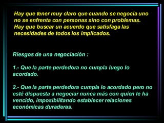 Hay que tener muy claro que cuando se negocia uno no se enfrenta con personas sino con problemas. Hay que buscar un acuerdo que satisfaga las necesidades de todos los implicados.   Riesgos de una negociación :  1.- Que la parte perdedora no cumpla luego lo acordado.  2.- Que la parte perdedora cumpla lo acordado pero no esté dispuesta a negociar nunca más con quien le ha vencido, imposibilitando establecer relaciones económicas duraderas.   