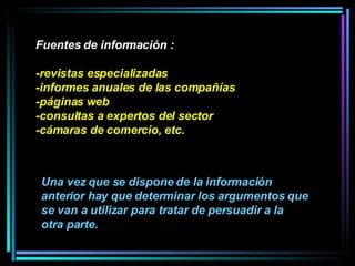 Fuentes de información : -revistas especializadas -informes anuales de las compañías -páginas web -consultas a expertos del sector -cámaras de comercio, etc.  Una vez que se dispone de la información anterior hay que determinar los argumentos que se van a utilizar para tratar de persuadir a la otra parte. 