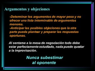 -Determinar los argumentos de mayor peso y no ofrecer una lista interminable de argumentos menores.  -Anticipar las posibles objeciones que la otra parte pueda plantear y preparar las respuestas oportunas.  Nunca subestimar al oponente   Al sentarse a la mesa de negociación todo debe estar perfectamente estudiado, nada puede quedar a la improvisación.  Argumentos y objeciones  