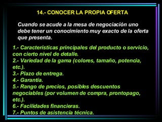 14.- CONOCER LA PROPIA OFERTA Cuando se acude a la mesa de negociación uno debe tener un conocimiento muy exacto de la oferta que presenta.   1.- Características principales del producto o servicio, con cierto nivel de detalle.  2.- Variedad de la gama (colores, tamaño, potencia, etc.).  3.- Plazo de entrega.  4.- Garantía.  5.- Rango de precios, posibles descuentos negociables (por volumen de compra, prontopago, etc.).  6.- Facilidades financieras.  7.- Puntos de asistencia técnica.   