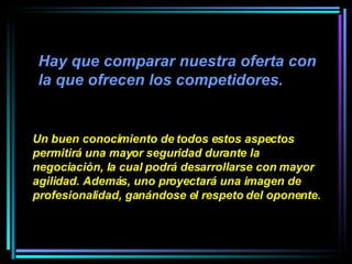 Hay que comparar nuestra oferta con la que ofrecen los competidores.  Un buen conocimiento de todos estos aspectos permitirá una mayor seguridad durante la negociación, la cual podrá desarrollarse con mayor agilidad. Además, uno proyectará una imagen de profesionalidad, ganándose el respeto del oponente. 