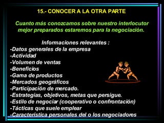 15.- CONOCER A LA OTRA PARTE Cuanto más conozcamos sobre nuestro interlocutor mejor preparados estaremos para la negociación.   Informaciones relevantes :  -Datos generales de la empresa -Actividad -Volumen de ventas -Beneficios -Gama de productos -Mercados geográficos -Participación de mercado.  -Estrategias, objetivos, metas que persigue.  -Estilo de negociar (cooperativo o confrontación) -Tácticas que suele emplear  -Característica personales del o los negociadores 