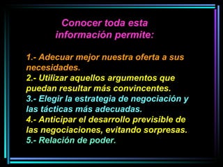 1.- Adecuar mejor nuestra oferta a sus necesidades.   2.- Utilizar aquellos argumentos que puedan resultar más convincentes.   3.- Elegir la estrategia de negociación y las tácticas más adecuadas.   4.- Anticipar el desarrollo previsible de las negociaciones, evitando sorpresas. 5.- Relación de poder.   Conocer toda esta información permite: 