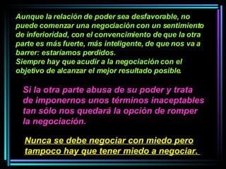 Aunque la relación de poder sea desfavorable, no puede comenzar una negociación con un sentimiento de inferioridad, con el convencimiento de que la otra parte es más fuerte, más inteligente, de que nos va a barrer: estaríamos perdidos.  Siempre hay que acudir a la negociación con el objetivo de alcanzar el mejor resultado posible.   Si la otra parte abusa de su poder y trata de imponernos unos términos inaceptables tan sólo nos quedará la opción de romper la negociación.   Nunca se debe negociar con miedo pero tampoco hay que tener miedo a negociar.   