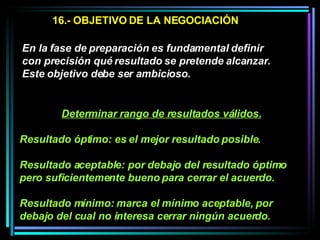 16.- OBJETIVO DE LA NEGOCIACIÓN En la fase de preparación es fundamental definir con precisión qué resultado se pretende alcanzar. Este objetivo debe ser ambicioso.  Determinar rango de resultados válidos. Resultado óptimo: es el mejor resultado posible. Resultado aceptable: por debajo del resultado óptimo pero suficientemente bueno para cerrar el acuerdo.  Resultado mínimo: marca el mínimo aceptable, por debajo del cual no interesa cerrar ningún acuerdo.   