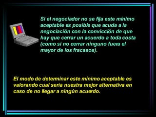 Si el negociador no se fija este mínimo aceptable es posible que acuda a la negociación con la convicción de que hay que cerrar un acuerdo a toda costa (como si no cerrar ninguno fuera el mayor de los fracasos).  El modo de determinar este mínimo aceptable es valorando cual sería nuestra mejor alternativa en caso de no llegar a ningún acuerdo.   