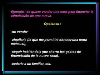 Ejemplo : se quiere vender una casa para financiar la adquisición de una nueva.  Opciones :  -no vender  -alquilarla (lo que me permitirá obtener una renta mensual), -seguir habitándola (me ahorro los gastos de financiación de la nueva casa), -cederla a un familiar, etc.  