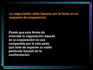 Puede que esta forma de entender la negociación basada en la cooperación no sea compartida por la otra parte, que trate de imponer su estilo particular basado en la confrontación.   La negociación debe basarse por lo tanto en un esquema de cooperación.  
