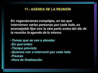 17.- AGENDA DE LA REUNIÓN En negociaciones complejas, en las que intervienen varias personas por cada lado, es aconsejable fijar con la otra parte antes del día de la reunión la agenda de la misma.  -Temas que se van a abordar -En qué orden -Tiempo previsto  -Quienes van a intervenir por cada lado  -Pausas -Hora de finalización   