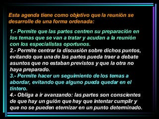 Esta agenda tiene como objetivo que la reunión se desarrolle de una forma ordenada:  1.- Permite que las partes centren su preparación en los temas que se van a tratar y acudan a la reunión con los especialistas oportunos.   2.- Permite centrar la discusión sobre dichos puntos, evitando que una de las partes pueda traer a debate asuntos que no estaban previstos y que la otra no haya preparado.  3.- Permite hacer un seguimiento de los temas a abordar, evitando que alguno pueda quedar en el tintero.   4.- Obliga a ir avanzando: las partes son conscientes de que hay un guión que hay que intentar cumplir y que no se pueden eternizar en un punto determinado. 
