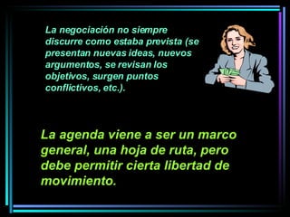 La negociación no siempre discurre como estaba prevista (se presentan nuevas ideas, nuevos argumentos, se revisan los objetivos, surgen puntos conflictivos, etc.).  La agenda viene a ser un marco general, una hoja de ruta, pero debe permitir cierta libertad de movimiento.   