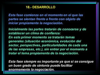 18.- DESARROLLO Esta fase comienza en el momento en el que las partes se sientan frente a frente con objeto de iniciar propiamente la negociación.   Inicialmente las partes tratarán de conocerse y de establecer un clima de confianza:  En este primer momento se tratarán temas generales (situación económica, evolución del sector, perspectivas, particularidades de cada una de las empresas, etc.), sin entrar por el momento a tratar el tema propiamente de la negociación.  Esta fase siempre es importante ya que si se consigue un buen grado de sintonía puede facilitar enormemente la negociación. 
