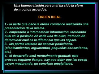 Una buena relación personal ha sido la clave de muchos acuerdos.   1.- la parte que hace la oferta comience realizando una presentación de la misma.  2.- empezarán a intercambiar información, tanteando cual es la posición de cada una de ellas, tratando de determinar cual es la diferencia que las separa.  3.- las partes tratarán de acercar posiciones. (planteamientos, argumentos, pequeñas concesiones, etc.)  4.- el desarrollo será normalmente gradual: este proceso requiere tiempo, hay que dejar que las cosas vayan madurando, no conviene precipitarse.  ORDEN IDEAL 