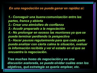1.- Conseguir una buena comunicación entre las partes, franca y abierta  2.- Crear una atmósfera de confianza  3.- Acudir preparado a la negociación 4.- No prolongar en exceso las reuniones ya que se puede terminar perdiendo la perspectiva 5.- Hacer pausas regularmente para que cada parte pueda analizar con cierta calma la situación, evaluar la información recibida y ver el estado en el que se encuentra la negociación.   En una negociación se puede ganar en rapidez si:  Tras muchas horas de negociación y en una discusión acalorada, se puede olvidar cuáles eran los objetivos, qué estrategia se quería emplear, etc. 