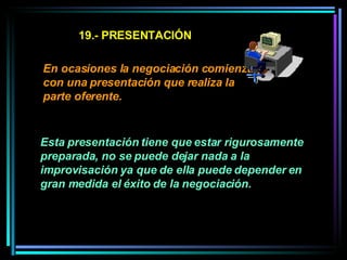 19.- PRESENTACIÓN En ocasiones la negociación comienza con una presentación que realiza la parte oferente. Esta presentación tiene que estar rigurosamente preparada, no se puede dejar nada a la improvisación ya que de ella puede depender en gran medida el éxito de la negociación.   