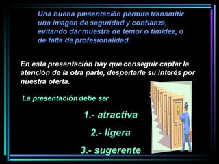 Una buena presentación permite transmitir una imagen de seguridad y confianza, evitando dar muestra de temor o timidez, o de falta de profesionalidad.  La presentación debe ser  1.- atractiva 2.- ligera 3.- sugerente En esta presentación hay que conseguir captar la atención de la otra parte, despertarle su interés por nuestra oferta.   